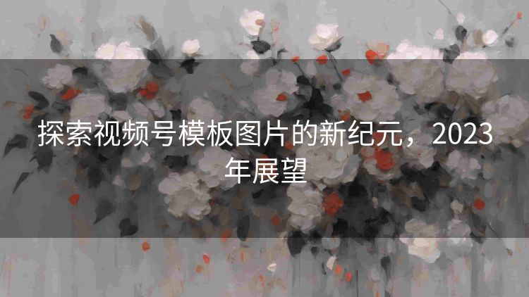 探索视频号模板图片的新纪元，2023年展望