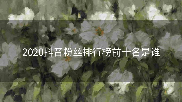 2020抖音粉丝排行榜前十名是谁 2020抖音粉丝排行榜前十名是谁