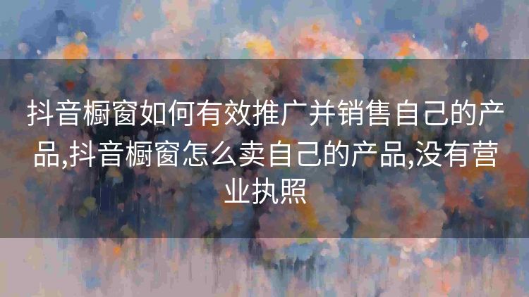 抖音橱窗如何有效推广并销售自己的产品,抖音橱窗怎么卖自己的产品,没有营业执照