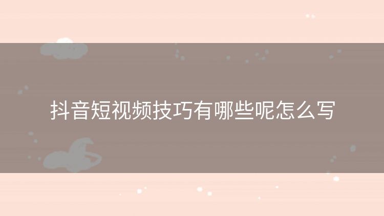 抖音短视频技巧有哪些呢怎么写 抖音短视频技巧有哪些呢怎么写