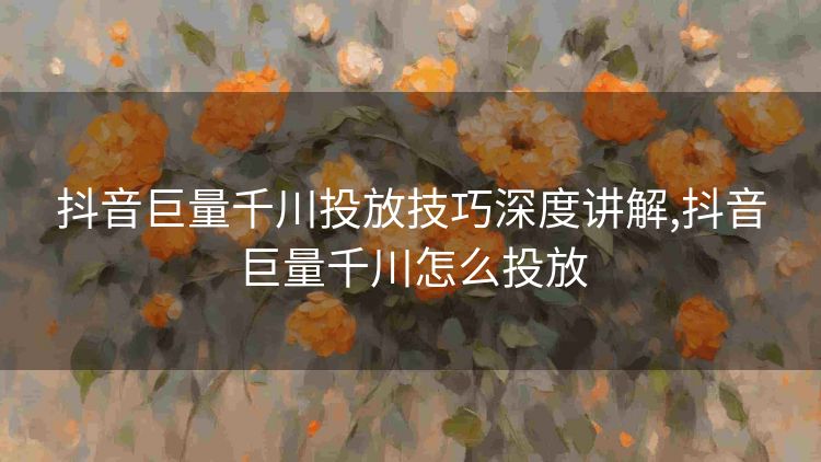 抖音巨量千川投放技巧深度讲解,抖音巨量千川怎么投放 抖音巨量千川投放技巧深度讲解,抖音巨量千川怎么投放