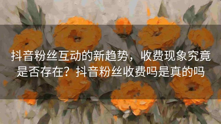 抖音粉丝互动的新趋势，收费现象究竟是否存在？抖音粉丝收费吗是真的吗
