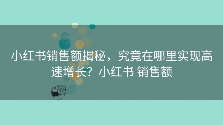 小红书销售额揭秘，究竟在哪里实现高速增长？小红书 销售额