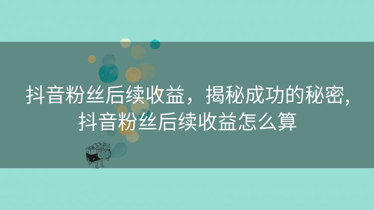 抖音粉丝后续收益,揭秘成功的秘密,抖音粉丝后续收益怎么算 抖音粉丝后续收益,揭秘成功的秘密,抖音粉丝后续收益怎么算