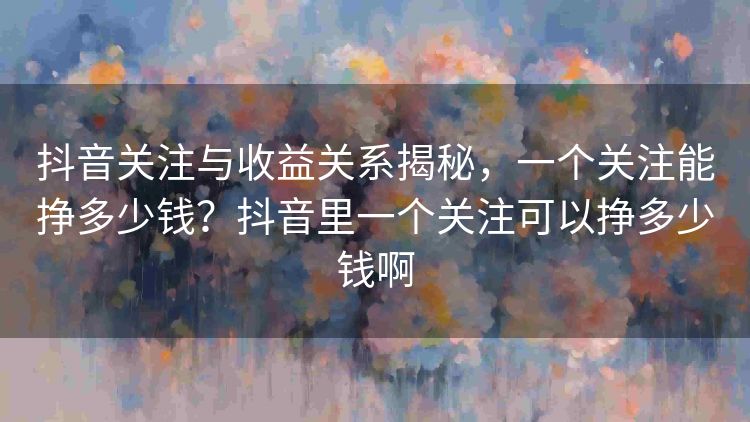 抖音关注与收益关系揭秘,一个关注能挣多少钱?抖音里一个关注可以挣多少钱啊 抖音关注与收益关系揭秘,一个关注能挣多少钱?抖音里一个关注可以挣多少钱啊