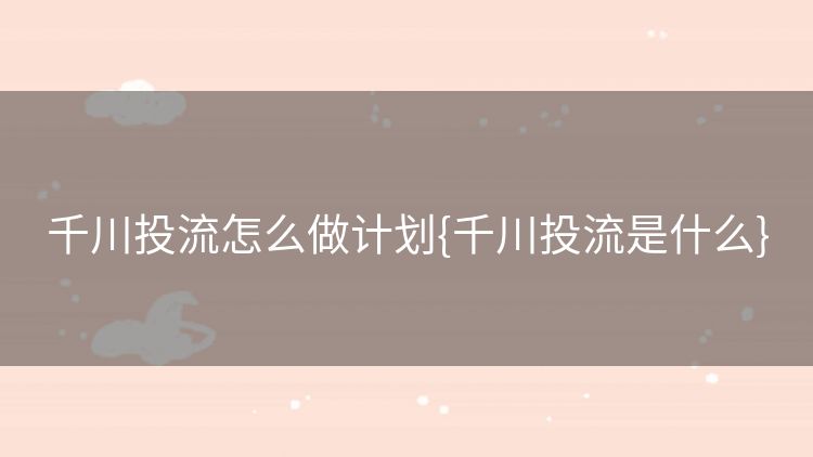 千川投流怎么做计划{千川投流是什么} 千川投流怎么做计划{千川投流是什么}