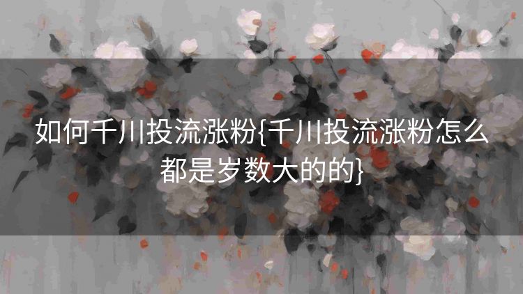 如何千川投流涨粉{千川投流涨粉怎么都是岁数大的的}