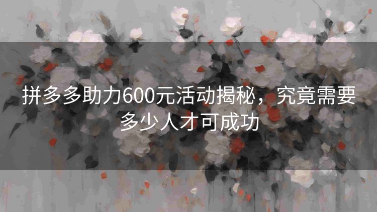 拼多多助力600元活动揭秘,究竟需要多少人才可成功 拼多多助力600元活动揭秘,究竟需要多少人才可成功
