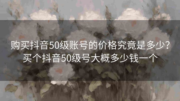 购买抖音50级账号的价格究竟是多少?买个抖音50级号大概多少钱一个 购买抖音50级账号的价格究竟是多少?买个抖音50级号大概多少钱一个