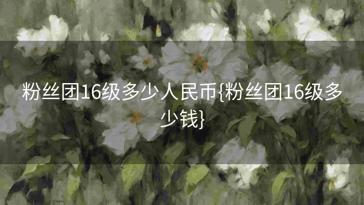 粉丝团16级多少人民币{粉丝团16级多少钱} 粉丝团16级多少人民币{粉丝团16级多少钱}