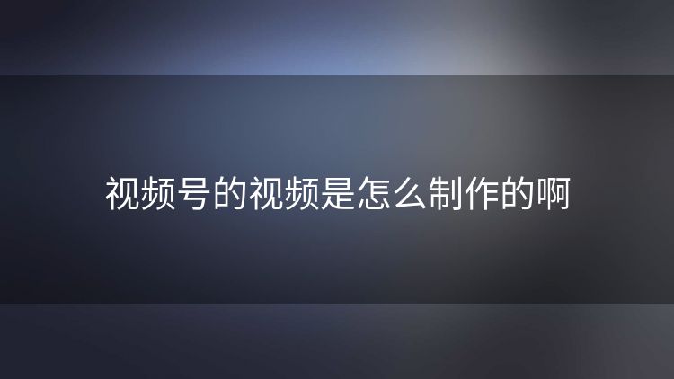 视频号的视频是怎么制作的啊 视频号的视频是怎么制作的啊