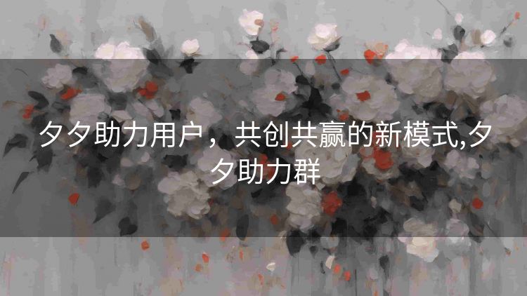 夕夕助力用户,共创共赢的新模式,夕夕助力群 夕夕助力用户,共创共赢的新模式,夕夕助力群