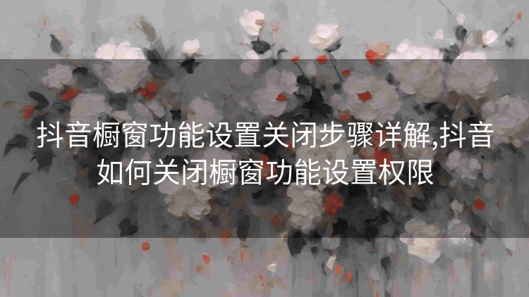 抖音橱窗功能设置关闭步骤详解,抖音如何关闭橱窗功能设置权限 抖音橱窗功能设置关闭步骤详解,抖音如何关闭橱窗功能设置权限