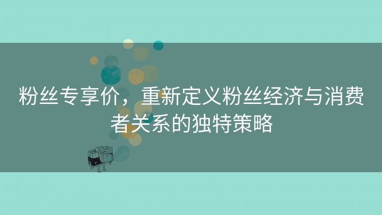 粉丝专享价,重新定义粉丝经济与消费者关系的独特策略 粉丝专享价,重新定义粉丝经济与消费者关系的独特策略