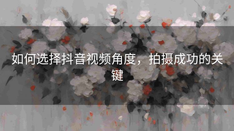 如何选择抖音视频角度,拍摄成功的关键 如何选择抖音视频角度,拍摄成功的关键