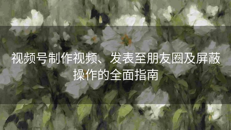 视频号制作视频、发表至朋友圈及屏蔽操作的全面指南 视频号制作视频、发表至朋友圈及屏蔽操作的全面指南