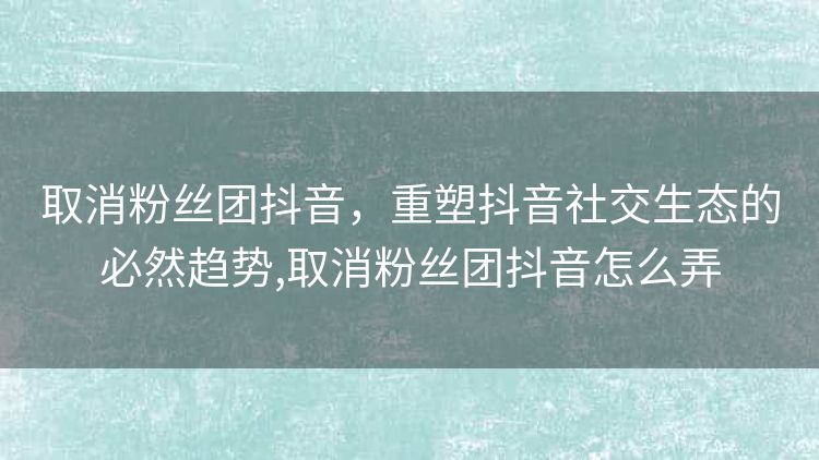 取消粉丝团抖音，重塑抖音社交生态的必然趋势,取消粉丝团抖音怎么弄