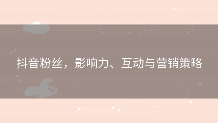 抖音粉丝,影响力、互动与营销策略 抖音粉丝,影响力、互动与营销策略