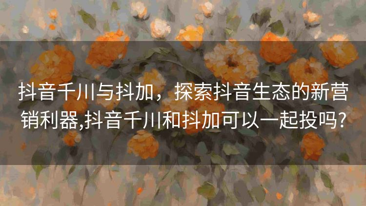 抖音千川与抖加，探索抖音生态的新营销利器,抖音千川和抖加可以一起投吗?