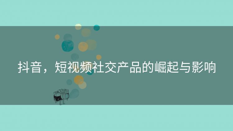 抖音，短视频社交产品的崛起与影响