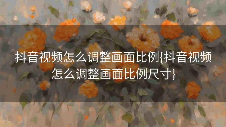 抖音视频怎么调整画面比例{抖音视频怎么调整画面比例尺寸} 抖音视频怎么调整画面比例{抖音视频怎么调整画面比例尺寸}