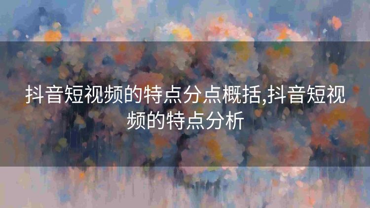 抖音短视频的特点分点概括,抖音短视频的特点分析 抖音短视频的特点分点概括,抖音短视频的特点分析