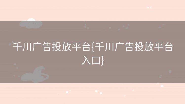 千川广告投放平台{千川广告投放平台入口}