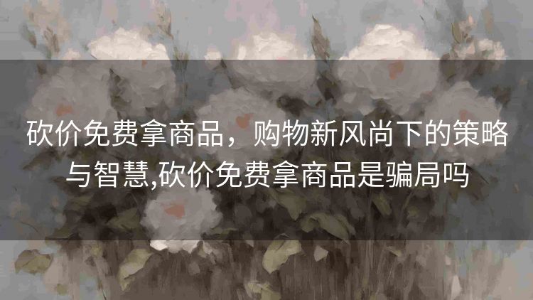 砍价免费拿商品，购物新风尚下的策略与智慧,砍价免费拿商品是骗局吗