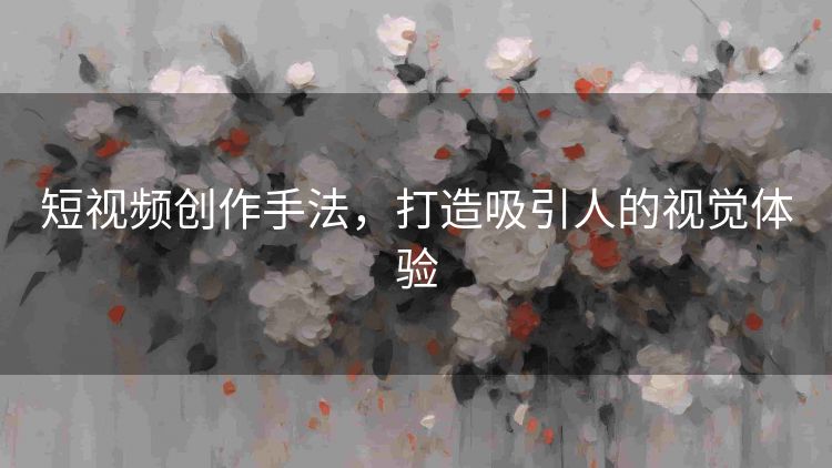 短视频创作手法，打造吸引人的视觉体验