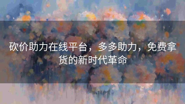 砍价助力在线平台,多多助力,免费拿货的新时代革命 砍价助力在线平台,多多助力,免费拿货的新时代革命
