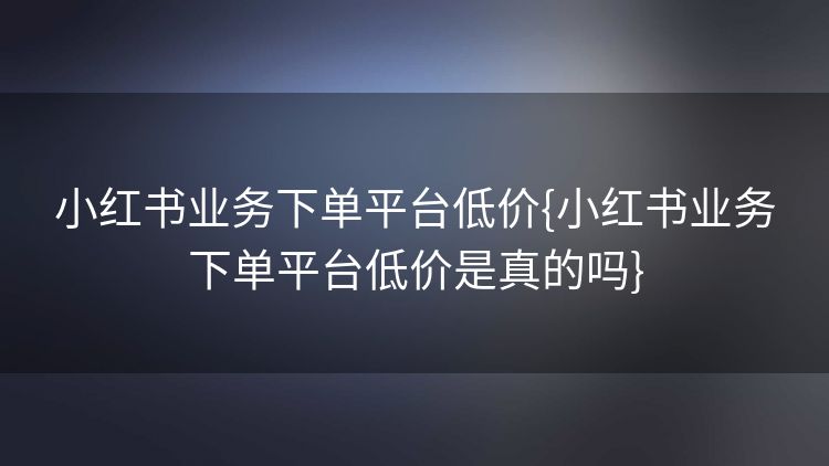 小红书业务下单平台低价{小红书业务下单平台低价是真的吗} 小红书业务下单平台低价{小红书业务下单平台低价是真的吗}