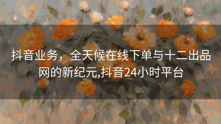 抖音业务,全天候在线下单与十二出品网的新纪元,抖音24小时平台 抖音业务,全天候在线下单与十二出品网的新纪元,抖音24小时平台