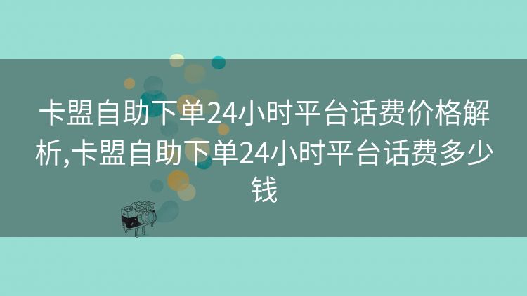 卡盟自助下单24小时平台话费价格解析,卡盟自助下单24小时平台话费多少钱 卡盟自助下单24小时平台话费价格解析,卡盟自助下单24小时平台话费多少钱
