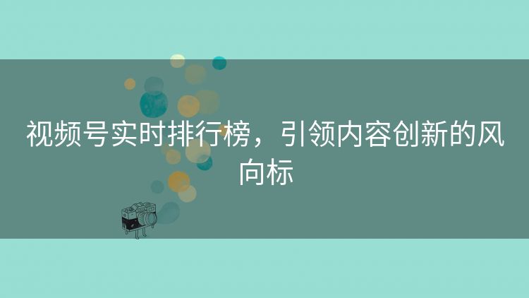 视频号实时排行榜，引领内容创新的风向标