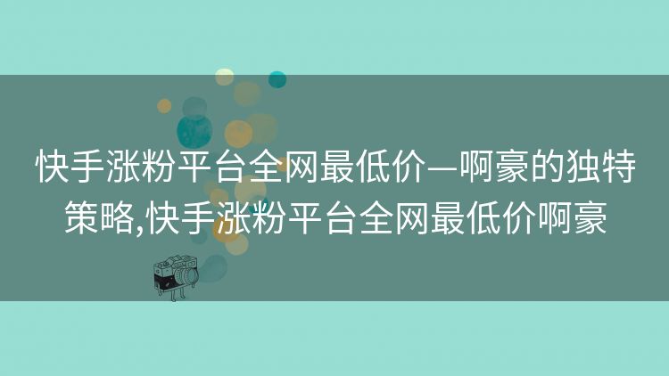 快手涨粉平台全网最低价—啊豪的独特策略,快手涨粉平台全网最低价啊豪 快手涨粉平台全网最低价—啊豪的独特策略,快手涨粉平台全网最低价啊豪