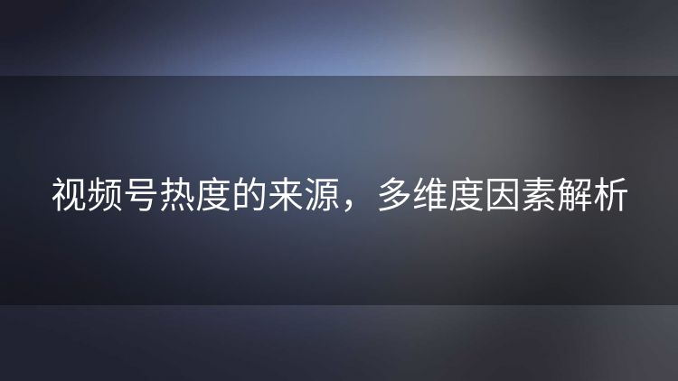视频号热度的来源,多维度因素解析 视频号热度的来源,多维度因素解析