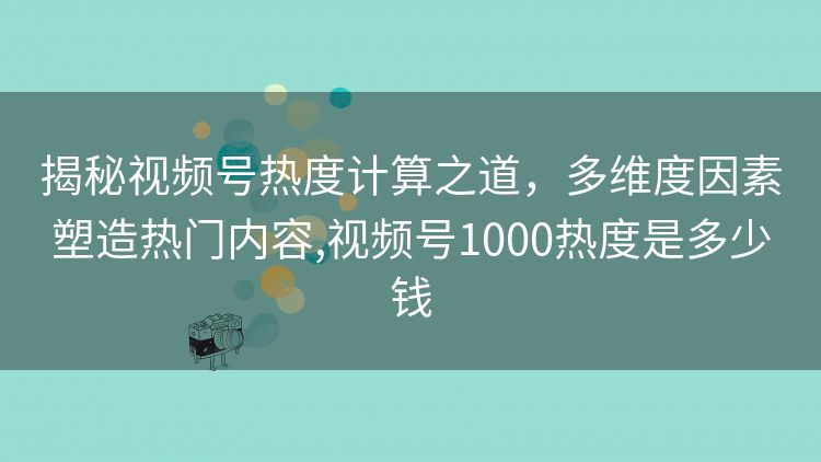 揭秘视频号热度计算之道,多维度因素塑造热门内容,视频号1000热度是多少钱 揭秘视频号热度计算之道,多维度因素塑造热门内容,视频号1000热度是多少钱