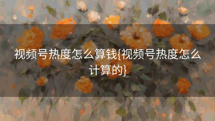 视频号热度怎么算钱{视频号热度怎么计算的} 视频号热度怎么算钱{视频号热度怎么计算的}