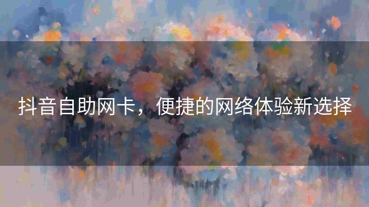 抖音自助网卡,便捷的网络体验新选择 抖音自助网卡,便捷的网络体验新选择