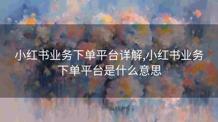 小红书业务下单平台详解,小红书业务下单平台是什么意思
