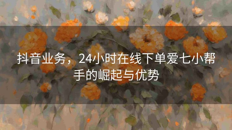 抖音业务,24小时在线下单爱七小帮手的崛起与优势 抖音业务,24小时在线下单爱七小帮手的崛起与优势