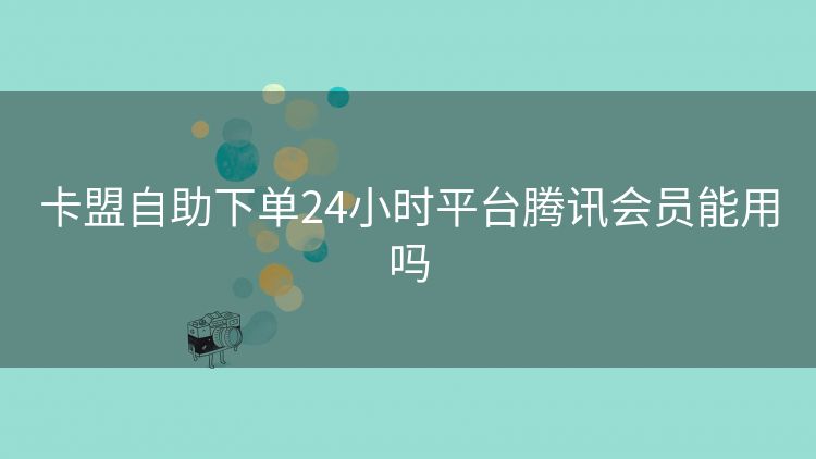 卡盟自助下单24小时平台腾讯会员能用吗 卡盟自助下单24小时平台腾讯会员能用吗
