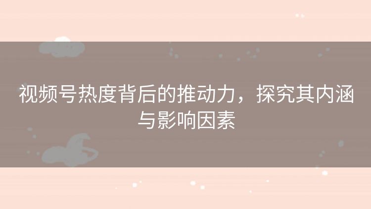 视频号热度背后的推动力,探究其内涵与影响因素 视频号热度背后的推动力,探究其内涵与影响因素