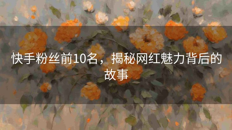 快手粉丝前10名,揭秘网红魅力背后的故事 快手粉丝前10名,揭秘网红魅力背后的故事