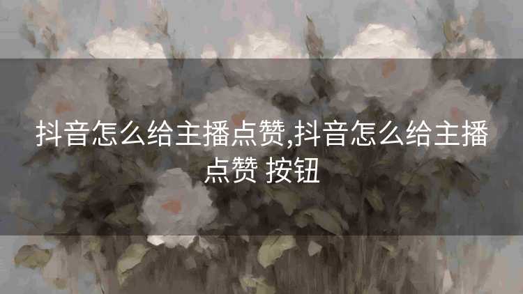 抖音怎么给主播点赞,抖音怎么给主播点赞 按钮
