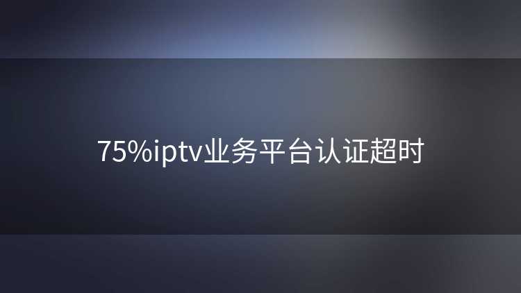 75%iptv业务平台认证超时 75%iptv业务平台认证超时