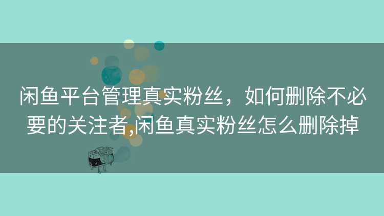 闲鱼平台管理真实粉丝,如何删除不必要的关注者,闲鱼真实粉丝怎么删除掉 闲鱼平台管理真实粉丝,如何删除不必要的关注者,闲鱼真实粉丝怎么删除掉