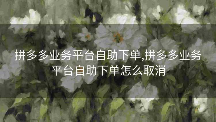 拼多多业务平台自助下单,拼多多业务平台自助下单怎么取消