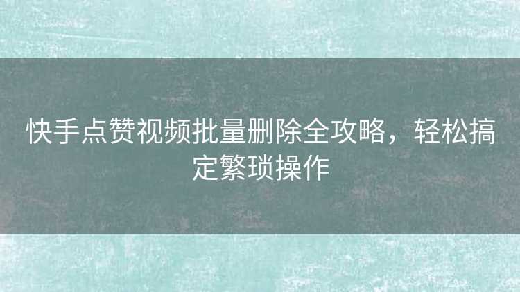 快手点赞视频批量删除全攻略,轻松搞定繁琐操作 快手点赞视频批量删除全攻略,轻松搞定繁琐操作