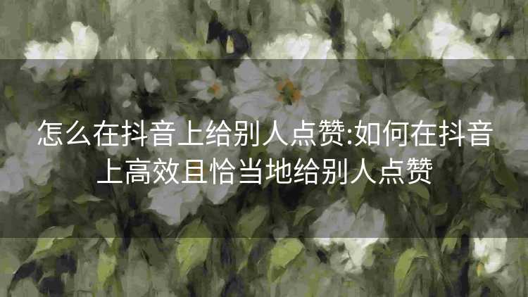 怎么在抖音上给别人点赞:如何在抖音上高效且恰当地给别人点赞